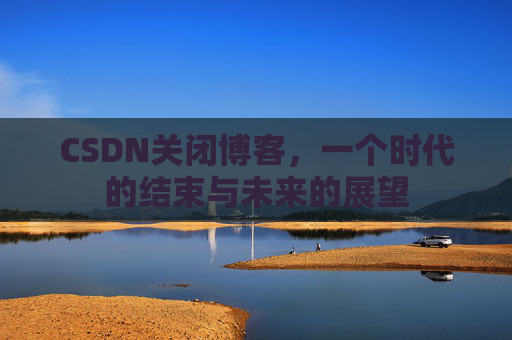 CSDN关闭博客，一个时代的结束与未来的展望